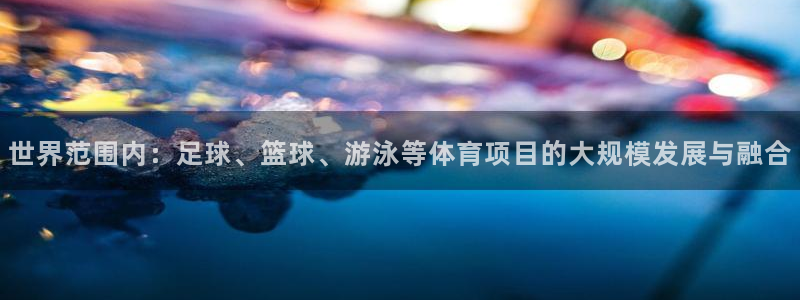 谈球吧：世界范围内：足球、篮球、游泳等体育项目的大规模发展与融合